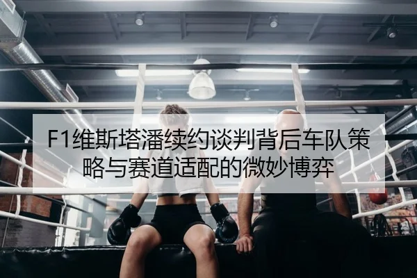 F1维斯塔潘续约谈判背后车队策略与赛道适配的微妙博弈