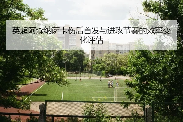 英超阿森纳萨卡伤后首发与进攻节奏的效率变化评估